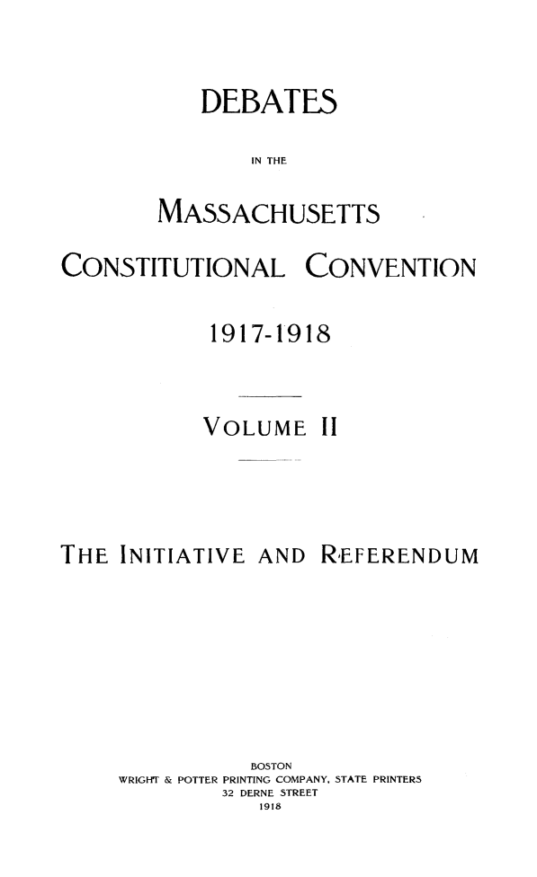 handle is hein.statecon/demacov0002 and id is 1 raw text is: 


    DEBATES

        IN THE

MASSACHUSETTS


CONSTITUTIONAL CONVENTION

             1917-1918


             VOLUME   II


THE  INITIATIVE


AND  REFERENDUM


           BOSTON
WRIGHT & POTTER PRINTING COMPANY, STATE PRINTERS
         32 DERNE STREET
            1918


