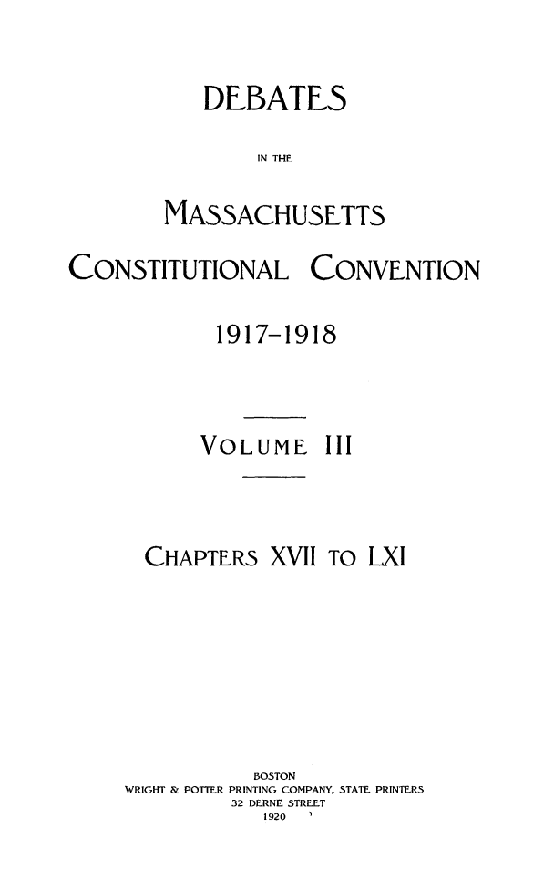 handle is hein.statecon/demacov0003 and id is 1 raw text is: 

   DEBATES

        IN THE T

MASSACHUSETTS


CONSTITUTIONAL CONVENTION

             1917-1918



           VOLUME III



       CHAPTERS  XVII To  LXI






                BOSTON
     WRIGHT & POTTER PRINTING COMPANY, STATE. PRINTERS
              32 DERNE STREET
                 1920


