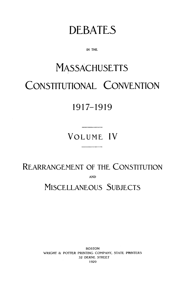 handle is hein.statecon/demacov0004 and id is 1 raw text is: 

   DEBATES

        IN THE

MASSACHUSETTS


CONSTITUTIONAL CONVENTION

             1917-1919


             VOLUME   IV


REARRANGEMENT   OF THE CONSTITUTION
                 AND


MISCELLANEOUS


SUBJECTS


           BOSTON
WRIGHT & POTTER PRINTING COMPANY, STATE PRINTERS
         32 DERNE STREET
            1920


