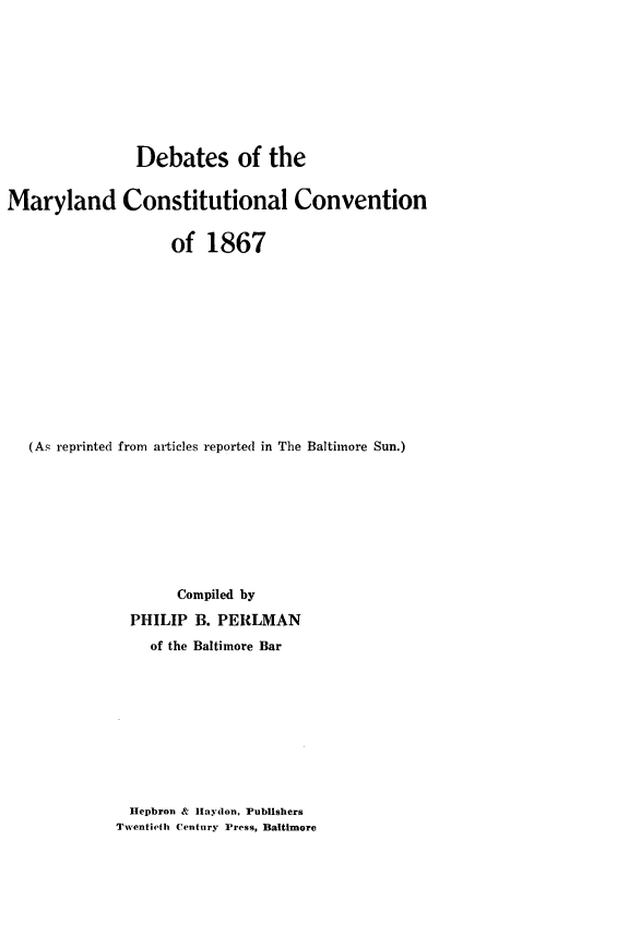 handle is hein.statecon/demdcosv0001 and id is 1 raw text is: 









               Debates of the


Maryland Constitutional Convention


                    of  1867












   (As reprinted from articles reported in The Baltimore Sun.)









                    Compiled by
               PHILIP B. PERLMAN
                 of the Baltimore Bar


  Hepbron & IHaydon, Publishers
Twentieth Century Press, Baltimore


