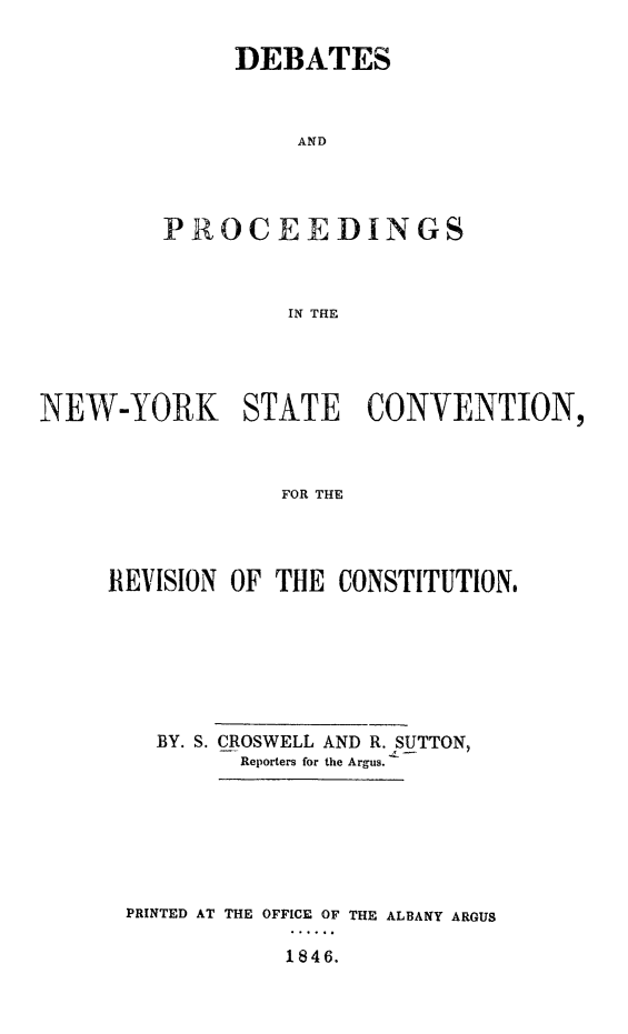 handle is hein.statecon/depnyov0001 and id is 1 raw text is: 

     DEBATES



          AND




PROCEEDINGS



         IN THE


NEW-YORK STATE CONVENTION,



                 FOR THE




     REVISION OF THE CONSTITUTION,


  BY. S. CROSWELL AND R. SUTTON,
        Reporters for the Argus.







PRINTED AT THE OFFICE OF THE ALBANY ARGUS

            1846.


