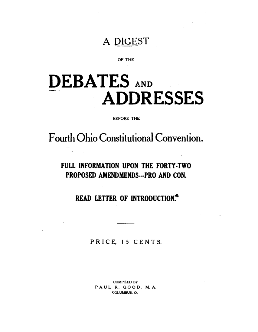 handle is hein.statecon/dgdadoh0001 and id is 1 raw text is: 




            A DIGEST

               OF THE


DEBATESAND

           ADDRESSES

              BEFORE THE


Fourth Ohio Constitutional Convention.


   FULL INFORMATION UPON THE FORTY-TWO
   PROPOSED AMENDMENDS--PRO AND CON.


      READ LETTER OF INTRODUCTION.


PRICE,


15 CENTS.


    COMPILED BY
PAUL R. GOOD, M.A.
    COLUMBUS. 0.


