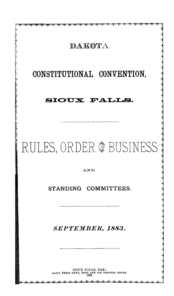 handle is hein.statecon/dkccsifa0001 and id is 1 raw text is: 





BAHOTA


   CONSTITUTIONAL CONVENTION,











RULES, ORDER O BUSINESS

                .AND                z


       STANDING COMMITTEES.         I





       SEPTEMBER, 1883.




             SIOUX FALLS, DAK.:
        DAILY PRESS NEWS, BOOR AND JOB PRINTING HOUSE.



