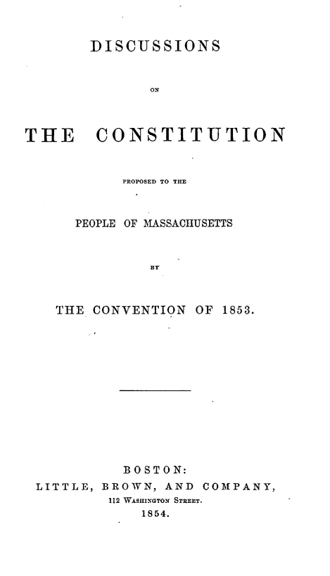 handle is hein.statecon/dscopma0001 and id is 1 raw text is: 


        DISCUSSIONS



               ON IT



THE CONSTITUTION


        PROPOSED TO THE



  PEOPLE OF MASSACHUSETTS



           BY



THE CONVENTION  OF 1853.


          BOSTON:
LITTLE, BROWN, AND COMPANY,
        112 WASHINGTON STREET.
            1854.



