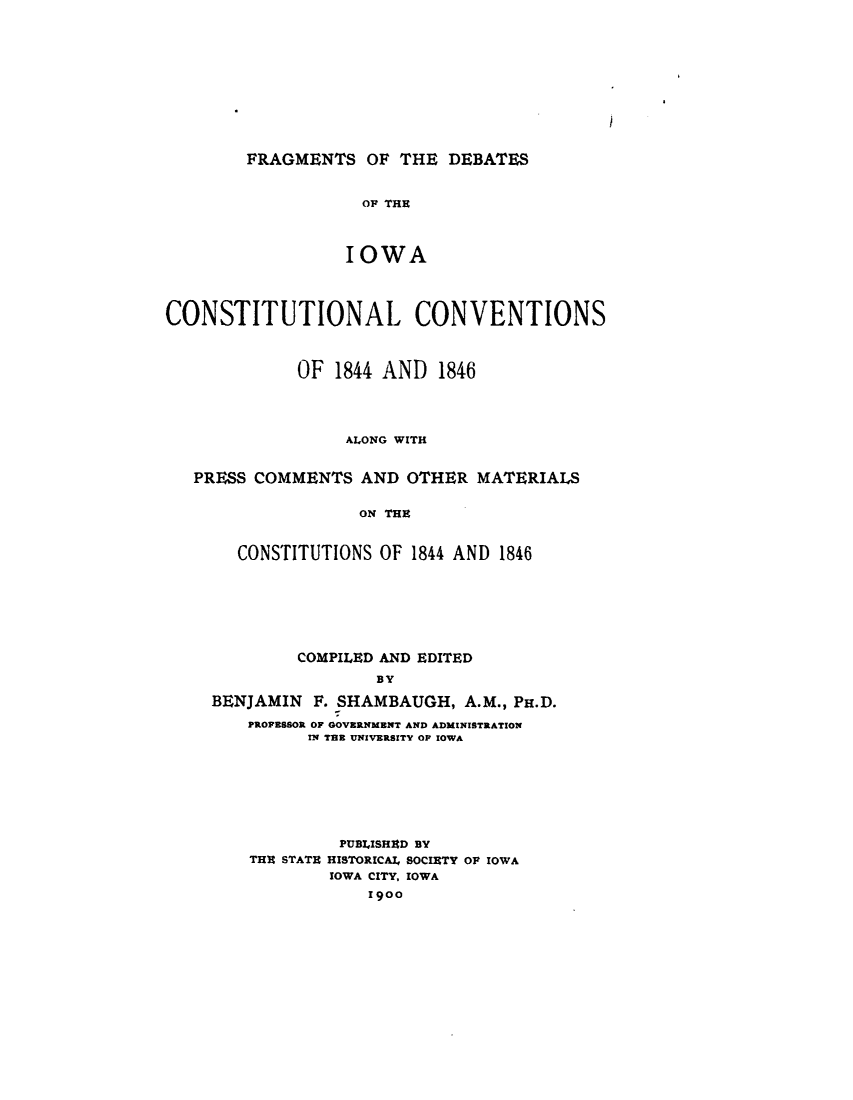 handle is hein.statecon/fgmtdio0001 and id is 1 raw text is: 











FRAGMENTS OF THE DEBATES


           OF THE



           IOWA


CONSTITUTIONAL CONVENTIONS



             OF 1844 AND 1846




                  ALONG WITH


   PRESS COMMENTS AND OTHER MATERIALS


                   ON THE


       CONSTITUTIONS OF 1844 AND 1846


         COMPILED AND EDITED
                BY

BENJAMIN F. SHAMBAUGH, A.M., PH.D.
    PROFESSOR OF GOVERNMENT AND ADMINISTRATION
          IN TER UNIVERSITY OF IOWA


         PUBLISHED BY
THU STATE HISTORICAl, SOCIETY OF IOWA
        IOWA CITY, IOWA
            1900


