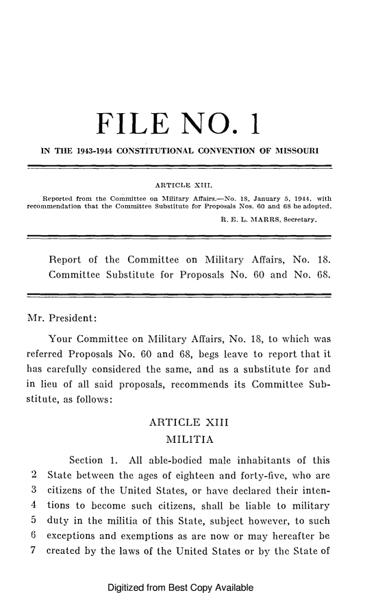 handle is hein.statecon/ficcmo0001 and id is 1 raw text is: 










              FILE NO. 1

   IN THE 1943-1944 CONSTITUTIONAL CONVENTION   OF MISSOURI


                          ARTICLE XIII.
   Reported from the Committee on Military Affairs.-No. 18, January 5. 1944, with
recommendation that the Committee Substitute for Proposals Nos. 60 and 68 be adopted.
                                        R. E. L. MARRS, Secretary.


     Report  of the  Committee   on Military  Affairs, No. 18.
     Committee  Substitute for Proposals  No. 60  and  No. 68.



Mr.  President:

    Your  Committee   on Military Affairs, No. 18, to which was
referred Proposals No. 60  and 68, begs leave to report that it
has carefully considered the same, and as a substitute for and
in lieu of all said proposals, recommends its Committee   Sub-
stitute, as follows:

                         ARTICLE XIII
                            MILITIA

         Section 1.  All able-bodied male  inhabitants of this
 2  State between  the ages of eighteen and forty-five, who are
 3  citizens of the United States, or have declared their inten-
 4  tions to become  such  citizens, shall be liable to military
 5  duty  in the militia of this State, subject however, to such
 6  exceptions and exemptions  as are now or may  hereafter be
 7  created by the laws of the United States or by the State of


Digitized from Best Copy Available



