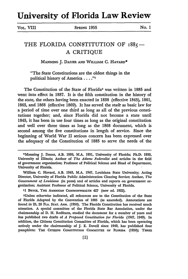 handle is hein.statecon/flctcq0001 and id is 1 raw text is: 


University of Florida Law Review

VOL. VIII                     SPRING 1955                        No. 1



    THE FLORIDA CONSTITUTION OF I885-

                          A CRITIQUE

             MANNING J. DAUER AND WILLIAM C. HAVARD*

       The State Constitutions are the oldest things in the
       political history of America .... .I

    The Constitution of the State of Florida2 was written in 1885 and
went into effect in 1887. It is the fifth constitution in the history of
the state, the others having been enacted in 1838 (effective 1845), 1861,
1865, and 1868 (effective 1869). It has served the staf-as basic law for
a period of time over one third as long as all of the previous consti-
tutions together; and, since Florida did not become a state until
1845, it has been in use four times as long as the original constitution
and well over three times as long as the 1868 document, which is
second among the five constitutions in length of service. Since the
beginning of World War II serious concern has been expressed over
the adequacy of the Constitution of 1885 to serve the needs of the


   OManning J. Dauer, A.B. 1930, MA. 1931, University of Florida; Ph.D- 1933,
University of Illinois; Author of The Adams Federalist and articles in the field
of government organization; Professor of Political Science and Head of Department,
University of Florida.
   William C. Havard, A.B. 1943, M.A. 1947, Louisiana State University; Acting
Director, University of Florida Public Administration Clearing Service; Author, The
Government of Louisiana (in press) and of articles and reports on government or-
ganization; Assistant Professor of Political Science, University of Florida.
   11 BRvcE, TmE AMERICAN COMMONWEALTH 427 (new ed. 1922).
   2Unless otherwise indicated, all references are to the Constitution of the State
of Florida Adopted by the Convention of 1885 (as amended). Annotations are
found in 25, 26 FLA. STAT. ANN. (1950). The Florida Constitution has received much
attention. A special committee of the Florida State Bar Association, under the
chairmanship of D. H. Redfearn, studied the document for a number of years and
has published two drafts of A Proposed Constitution for Florida (1947, 1949). In
addition, the Citizens Constitution Committee of Florida, which has been operating
actively under the chairmanship of J. E. Dovell since 1949, has published four
pamphlets: THE CrrmZNS CoNsTrruTON COMMMrEE OF FLORIDA     (1950); T-mn


