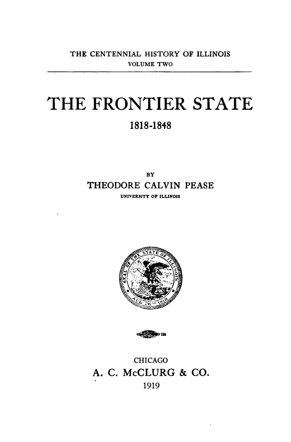 handle is hein.statecon/fnirste0001 and id is 1 raw text is: 




THE CENTENNIAL HISTORY OF ILLINOIS
          VOLUME TWO


THE FRONTIER STATE

              1818-1848




                 BY
       THEODORE CALVIN PEASE
             UNIVERSITY OF ILLINOIS


       CHICAGO
A. C. McCLURG & CO.
         1919


