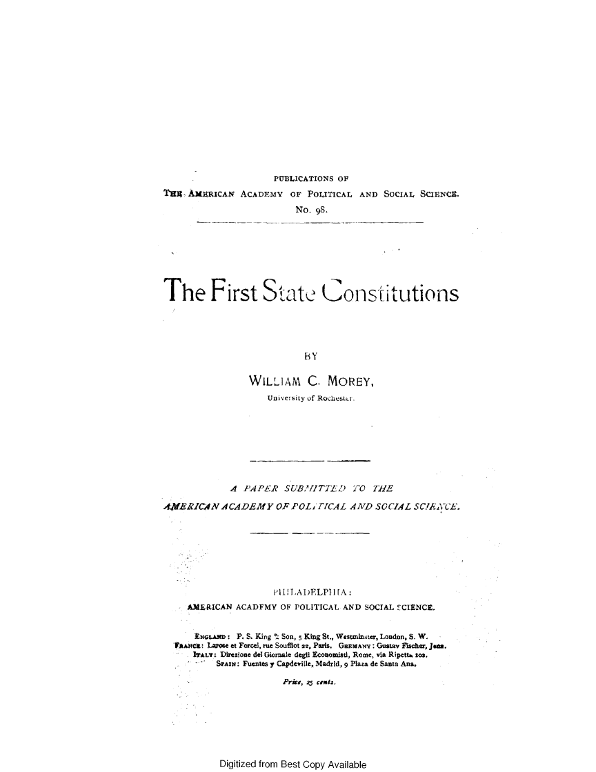 handle is hein.statecon/frtstcst0001 and id is 1 raw text is: 

















                      PUBLICATIONS OF
Tun- AM3URICAN ACADEMY OF POLITICAL AND SOCIAL SCIENCE.

                          No. 98.








The First State Constitutions





                            BY


WILLIAM     C. MOREY,
    University of RochesLi.


             A PAPER SUBAZITTELD O TE

A,4VERICAN ACADEMY OF FOL1 ]VCAL AND SOCIAL SC!,AC'E.








                      PI LTAI)ELPI I [A:
     AMERICAN ACADFMY OF POLITICAL AND SOCIAL ECIENCE,


     ENGLAND: P. S. King !. Son, 5 King St., Westminster, London, S. W.
  FAANCZ: Larose et Forcel, rue Souflot 22, Paris. GERMANV: Gustav Fischer, Jam.
      ITALY: Direzione del Giornalc degli Econoisti, Rome, via Ripettb. 103.
           SPAIN: Fuentes y Capdeviille, Madrid, 9 Plaza de Santa Ana.

                        Prw,, 5 cents,


Digitized from Best Copy Available


