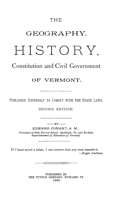 handle is hein.statecon/gehcgcvt0001 and id is 1 raw text is: THE

GEOGRAPHY,
HISTORY,
Constitution and Civil Government
OP VERMONT.
PUBLISHED EXPRESSLY TO COMPLY WITH THE STATE LAWS.
SECOND EDITION.
-] BY -
EDWARD CONANT, A. M.,
Principal of State Normal School, Randolph, Vt., and ETState
Superintendent of Education of Vermont.
Yf I haue sayed a misse, I ar content that any man amende it.
-Roger Ascham.
PUBLISHED BY
THE TUTTLE COMPANY, RUTLAND, VT.
1895.



