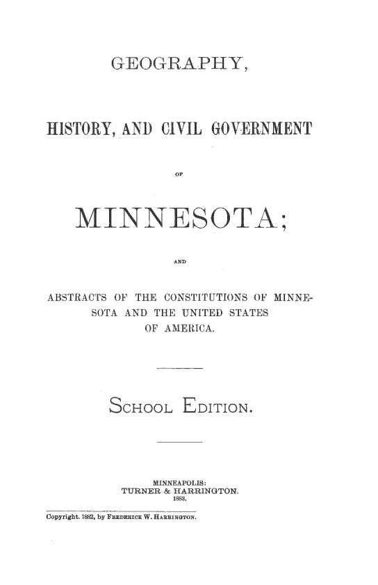 handle is hein.statecon/ghcvgvmn0001 and id is 1 raw text is: 




        GEOGRAPHY





HISTORY, AND CIVIL GOVERNMENT


                OF




    MINNESOTA;


                AND


ABSTRACTS OF THE CONSTITUTIONS OF MINNE-
      SOTA AND THE UNITED STATES
             OF AMERICA.






        SCHOOL EDITION.





              MINNEAPOLIS
          TURNER & H ARRINGTON.
                1883


Copyright. 1882, by FuDRER1C W HARRINTONi.


