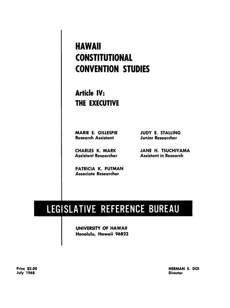 handle is hein.statecon/hicstcvs0005 and id is 1 raw text is: 







HAWAII

CONSTITUTIONAL

CONVENTION STUDIES



Article IV:

THE EXECUTIVE


MARIE E. GILLESPIE
Research Assistant

CHARLES K. MARK
Assistant Researcher

PATRICIA K. PUTMAN
Associate Researcher


JUDY E. STALLING
Junior Researcher

JANE H. TSUCHIYAMA
Assistant in Research


UNIVERSITY OF HAWAII
Honolulu, Hawaii 96822


HERMAN S. DOI
Director


Price $2.00
July 1968


LEGISLATIVE REFERENCE BUREAU


