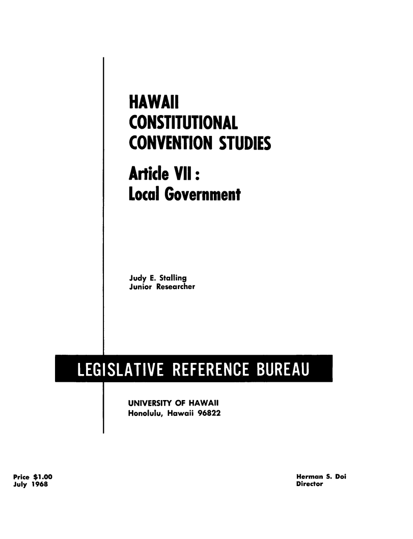 handle is hein.statecon/hicstcvs0008 and id is 1 raw text is: 









HAWAII

CONSTITUTIONAL

CONVENTION STUDIES


Article VII:

Local Government








Judy E. Stalling
Junior Researcher


UNIVERSITY OF HAWAII
Honolulu, Hawaii 96822


Price $1.00
July 1968


Herman S. Doi
Director


LEGISLATIVE REFERENCE BUREAU


