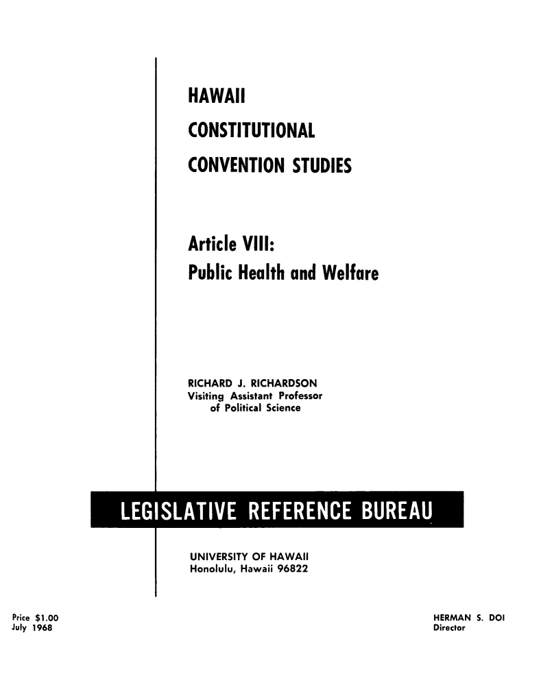 handle is hein.statecon/hicstcvs0009 and id is 1 raw text is: 






HAWAII


CONSTITUTIONAL


CONVENTION STUDIES





Article VIII:

Public Health and Welfare








RICHARD J. RICHARDSON
Visiting Assistant Professor
   of Political Science


UNIVERSITY OF HAWAII
Honolulu, Hawaii 96822


HERMAN S. DOI
Director


Price $1.00
July 1968


LEGISLATIVE REFERENCE BUREAU --7


