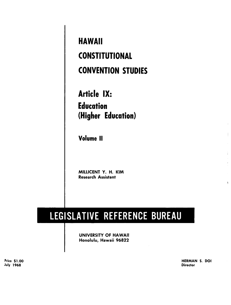 handle is hein.statecon/hicstcvs0011 and id is 1 raw text is: 



HAWAII
CONSTITUTIONAL
CONVENTION STUDIES


Article IX:
Education
(Higher Education)

Volume II



MILLICENT Y. H. KIM
Research Assistant


                        UNIVERSITY OF HAWAII
                        Honolulu, Hawaii 96822

Price $1.00                                               HERMAN S. DOI
July 1968                                                 Director


LEGISLATIVE REFERENCE BUREAU


