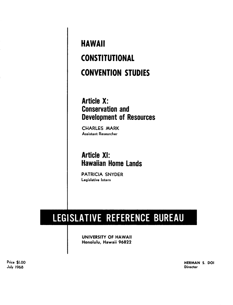 handle is hein.statecon/hicstcvs0012 and id is 1 raw text is: 



HAWAII
CONSTITUTIONAL
CONVENTION STUDIES


Article X:
Conservation and
Development of Resources
CHARLES MARK
Assistant Researcher

Article XI:
Hawaiian Home Lands
PATRICIA SNYDER
Legislative Intern


                         UNIVERSITY OF HAWAII
                         Honolulu, Hawaii 96822

Price $1.00                                                 HERMAN S. DOI
July 1968                                                   Director


LEGISLATIVE REFERENCE BUREAU


