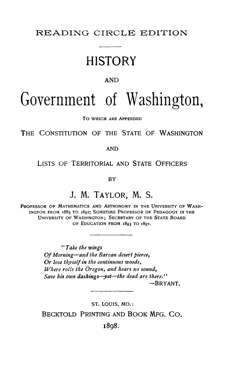 handle is hein.statecon/higvtwa0001 and id is 1 raw text is: READING CIRCLE EDITION
HISTORY
AND
Government of Washington,
To WHICH ARE APPENDED
THE CONSTITUTION OF THE STATE OF WASHINGTON
AND
LISTS OF TERRITORIAL AND STATE OFFICERS
BY
J. M. TAYLOR, M. S.
PROFESSOR OF MATHEMATICS AND ASTRONOMY IN THE UNIVERSITY OF WASH-
INGTON FROM X885 TO X897; SOMETIME PROFESSOR OF PEDAGOGY IN THE
UNIVERSITY OF WASHINGTON; SECRETARY OF THE STATE BOARD
OF EDUCATION FROM X893 TO 1897.
Take the wings
Of Morning-and the Barcan desert pierce,
Or lose thyself in the continuous woods,
Where rolls the Oregon, and hears no sound,
Save his own dashing s-yet-the dead are there.
-BRYANT.
ST. LOUIS, MO.:
BECKTOLD PRINTING AND BOOK MFG. CO.
I898.


