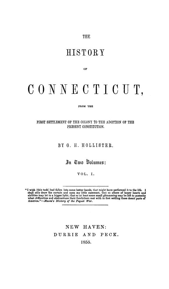 handle is hein.statecon/hisct0001 and id is 1 raw text is: HISTORY
OF
CONNECTICUT,
FROM THE
FIRST SETTLEMENT OF THE COLONY TO THE ADOPTION OF THE
PRESENT CONSTITUlTION.
BY G. H. HOLLISTER.
In3 o Niumes:
VOL. I.
I wish [this task] had fiilen into some better bands, that might have performed it to the life. I
shall only draw the curtain and open my little casement, that so others of larger hearts and
abilities may let in a bigger light; that so at least some small glimmering may be left to posterity
what difficulties and obstructions their forefathers met with in first nettling these desert parts of
America.-.Mason's History of tae Pequot War.

NEW HAVEN:
DURRIE AND  PECK.
1855.


