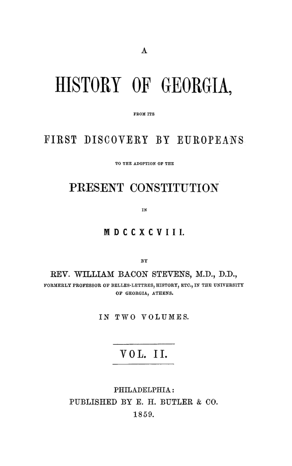 handle is hein.statecon/hisgadeupc0002 and id is 1 raw text is: 









  HISTORY OF GEORGIA,


                 FROM ITS


FIRST DISCOVERY BY EUROPEANS


         TO THE ADOPTION OF THE


PRESENT CONSTITUTION

              IN


       M D C CX CV I II.


              BY


REV. WILLIAM BACON STEVENS, M.D., D.D.,
FORMERLY PROFESSOR OF BELLES-LETTRES, HISTORY, ETC., IN THE UNIVERSITY
              OF GEORGIA, ATHENS.


           IN TWO  VOLUMES.



               YOL. II.



               PHILADELPHIA:
     PUBLISHED BY E. H. BUTLER & CO.
                 1859.



