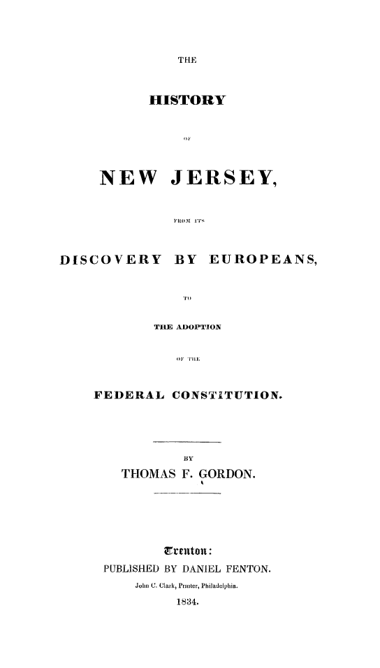 handle is hein.statecon/hisnjeu0001 and id is 1 raw text is: 



THE


      HISTORY






NEW JERSEY,


         Flt0w 1r ;


DISCOVERY


BY EUROPEANS,


        THE ADOPTION

           OF A'U |E


FEDERAL CONSTITUTION.


  THOMAS F. GORDON.





        Cranton:
PUBLISHED BY DANIEL FENTON.


John C. Clark, Printer, Philadelphia.



