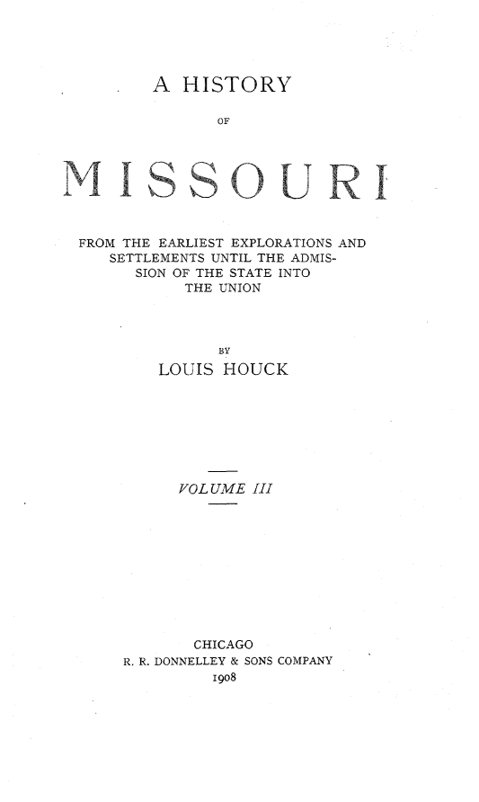 handle is hein.statecon/hstmoex0003 and id is 1 raw text is: 





A  HISTORY


OF


FROM THE EARLIEST EXPLORATIONS AND
   SETTLEMENTS UNTIL THE ADMIS-
      SION OF THE STATE INTO
            THE UNION




                BY
         LOUIS  HOUCK


      VOLUME  III











        CHICAGO
R. R. DONNELLEY & SONS COMPANY
          1908


