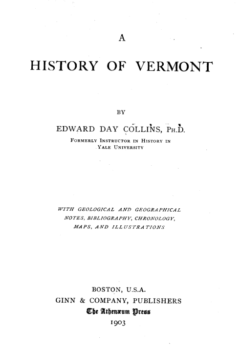 handle is hein.statecon/hstyvmt0001 and id is 1 raw text is: 








HISTORY OF VERMONT






                   BY

      EDWARD DAY COLLINS, PH.D.
         FORMERLY INSTRUCTOR IN HISTORY IN
               YALE UNIVERSITY


WITH GEOLOGICAL AND GEOGRAPHICAL
  NOTES, BIBLIOGRAPHY, CHRONOLOGY,
    MA PS, A ND ILL US TRA TIONS









        BOSTON, U.S.A.
GINN & COMPANY, PUBLISHERS

       t 2ttbmcum Press
            1903



