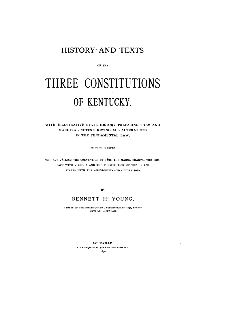 handle is hein.statecon/htxtcky0001 and id is 1 raw text is: 















       HISTORY-AND TEXTS



                       OF THE






THREE CONSTITUTIONS





            OF KENTUCKY,





WITH ILLUSTRATIVE STATE HISTORY PREFACING THEM AND
      MARGINAL NOTES SHOWING ALL ALTERATIONS
             IN THE FUNDAMENTAL  LAW,



                    TO WHICH IS ADDED



THE ACT CALLING THE CONVENTION OF 1890, THE .IAGNA CHARTA, THE COM-
     PACT WITH VIRGINIA AND TIE CONSTITUTION OF THE VNITED
         STATES, WITH THE AMENDMENTS AND ANNOTATIONS.





                        lW


            BENNETT H- YOUNG,

        1EMBER OF THE CONSTITUTIONAL CONVENTION OF 1890, FORTH
                   DISTRILT, LOVISVIL.LR.









                     LOUISVILLE:
              CoURIan-JOURNAL JOB PRINTING COurANV.
                        I890.


