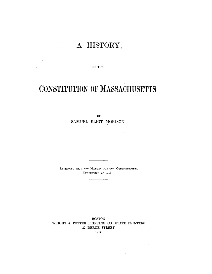 handle is hein.statecon/htycsma0001 and id is 1 raw text is: 












               A HISTORY.





                      OF THE






CONSTITUTION OF MASSACHUSETTS






                        BY

             SAMUEL  ELIOT MORISON












        REPRINTED FROM THE MANUAL FOR THE CONSTITUTIONAL
                  CONVENTION OF 1917












                      BOSTON
     WRIGHT & POTTER PRINTING CO., STATE PRINTERS
                  32 DERNE STREET
                       1917


