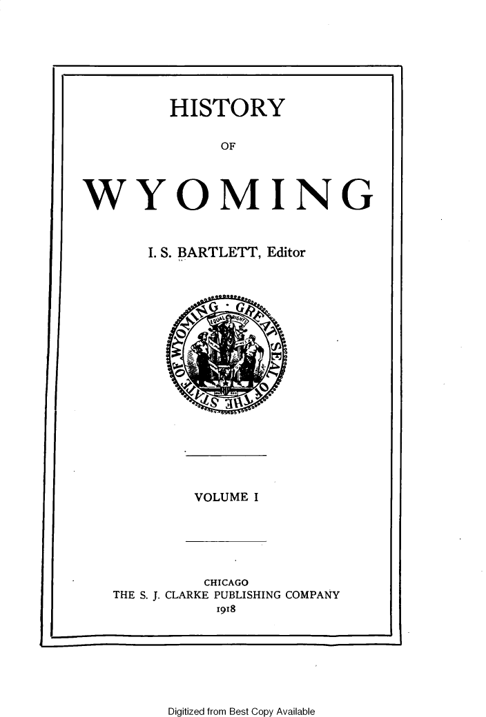 handle is hein.statecon/htyowog0001 and id is 1 raw text is: 







         HISTORY

              OF




WYOMING


I. S. BARTLETT, Editor


VOLUME I


          CHICAGO
THE S. J. CLARKE PUBLISHING COMPANY
           1918


Digitized from Best Copy Available


