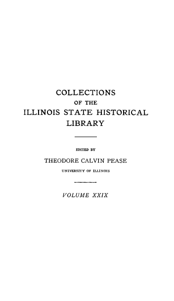 handle is hein.statecon/ilevsywar0001 and id is 1 raw text is: 













        COLLECTIONS
             OF THE
ILLINOIS  STATE   HISTORICAL

           LIBRARY



             EDITED BY

     THEODORE CALVIN PEASE
         UNIVERSITY OF ILLINOIS



         VOLUME  XXIX


