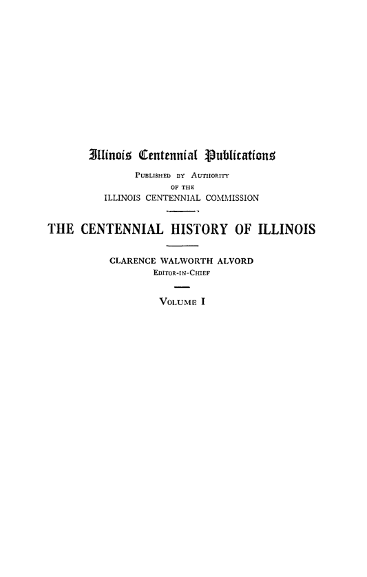 handle is hein.statecon/illctry0001 and id is 1 raw text is: 
















       Sllinois Centennial Publicationo

               PUBLISHED BY AUTHORITY
                     OF THE
          ILLINOIS CENTENNIAL COMMISSION



THE   CENTENNIAL HISTORY OF ILLINOIS


           CLARENCE WALWORTH  ALVORD
                  EDITOR-IN-CHIEF


                  VOLUME   I


