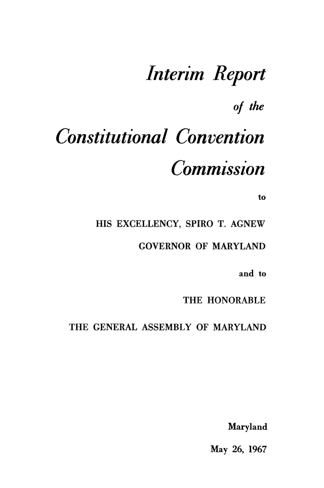 handle is hein.statecon/itrcccmd0001 and id is 1 raw text is: 





Interim


Report


of the


Constitutional Convention


                 Commission

                              to

      HIS EXCELLENCY, SPIRO T. AGNEW


GOVERNOR OF MARYLAND

               and to

       THE HONORABLE


THE GENERAL ASSEMBLY OF MARYLAND








                       Maryland


May 26, 1967


