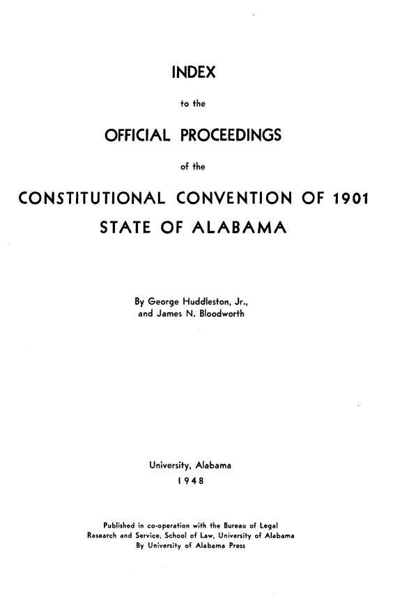 handle is hein.statecon/ixttol0001 and id is 1 raw text is: 





INDEX

to the


OFFICIAL


of the


CONVENTION OF 1901


  STATE OF ALABAMA






        By George Huddleston, Jr.,
        and James N. Bloodworth













           University, Alabama
                1948



   Published in co-operation with the Bureau of Legal
Research and Service, School of Law, University of Alabama
        By University of Alabama Press


PROCEEDINGS


CONSTITUTIONAL


