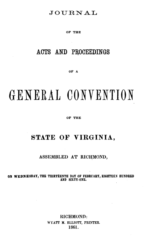 handle is hein.statecon/jagcstva0001 and id is 1 raw text is: 

JOUBNXAiL


                 OF THE



        ACTS AND PR OCEEDINGS



                  OF A





GENERAL CONVENTION



                 OF THE



       STATE OF VIRGINIA,



         ASSEMBLED AT RICHMOND,



ON WEDNESDAY, THE THIRTEENTH DAY OF FEBRUARY, EIGHTEEN HUNDRED
                AND SIXTY-ONE.






                RICHMOND:
            WYATT M. ELLIOTT, PRINTER.
                  1861.


