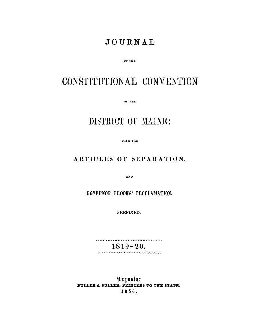 handle is hein.statecon/jccme0001 and id is 1 raw text is: 





           JOURNAL


               OP TED



CONSTITUTIONAL CONVENTION


               OF THE



       DISTRICT OF  MAINE:


               WITH THE


   ARTICLES   OF SEPARATION,

                AND


GOVERNOR BROOKS' PROCLAMATION,


        PREFIXED.


1819-20.


FULLER & FULLER, PRINTERS TO THE STATE.
           1856.


