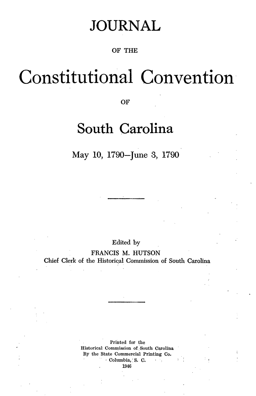 handle is hein.statecon/jccsc0001 and id is 1 raw text is: 


                 JOURNAL


                       OF THE



Constitutional Convention


                         OF



              South Carolina


May 10, 1790-June 8,


1790


                 Edited by
            FRANCIS M. HUTSON
Chief Clerk of the Historical Commission of South Carolina










                Printed for the
         Historical Commission of, South Carolina
         By the State Commerelal Printing Co.
                Columbia,, S. C.
                   1946


