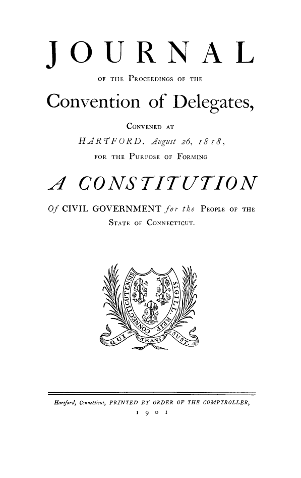 handle is hein.statecon/jcdelhart0001 and id is 1 raw text is: 




JOURNAL

        OF THE PROCEEDINGS OF THE


Convention of Delegates,

            CONVENED AT
     HARTFORD, A1gust 26, iS 1-S,
       FOR THE PURPOSE OF FORMING


A,1 CONSTITUTION

Of CIVIL GOVERNMENT for the PEOPLE OF THE
          STATE OF CONNECTICUT.


Hartford, Connec'icut, PRINTED BY ORDER OF THE COMPTROLLER,
             1 9 0 1


