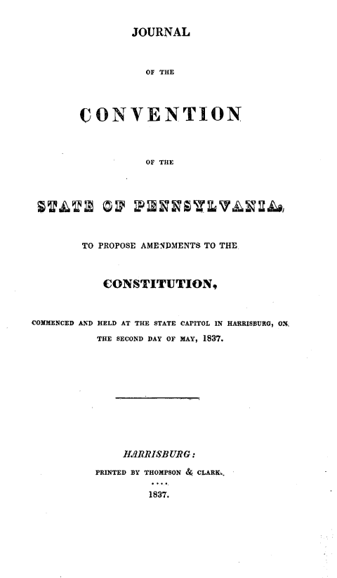 handle is hein.statecon/jconvpa0001 and id is 1 raw text is: 


        JOURNAL



           OF THE




CONVENTION



           OF THE


        TO PROPOSE AMENDMENTS TO THE



            CONSTITUTION,



COMMENCED AND HELD AT THE STATE CAPITOL IN HARRISBURG, O,
           THE SECOND DAY OF MAY, 1837.











               ARRISBURG:

          PRINTED BY THOMPSON & CLARK.,

                   1837.


