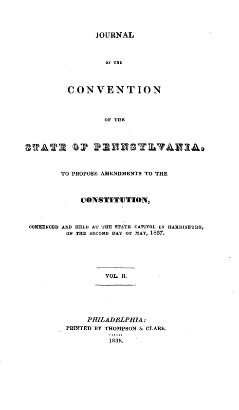 handle is hein.statecon/jconvpa0002 and id is 1 raw text is: 




                JOURNAL



                  OF THE




         CONVENTION



                  OF THE




STAT       (DP IPE      SYAu



        TO PROPOSE AMENDMENTS TO THE



        *   CONSTITlUTION,



 COMMENCED AND HELD AT THE STATE CAPITOL IN HARRISBURG,
         ON THE SECOND DAY OF MAY, 1837.






                  VOL. II.






              PHILADELPHIA:
         PRINTED BY THOMPSON & CLARK.

                   1838.


