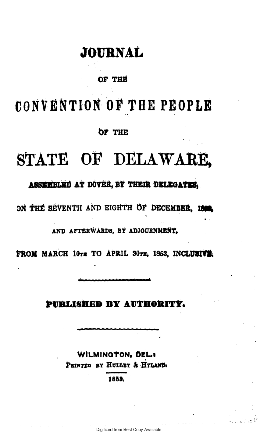 handle is hein.statecon/jconvpde0001 and id is 1 raw text is: 



            JOURNAL

                OF TH


CONVENTION -OF THE PEOPLE

                bFTME


STfATE


or


DELAWARE


           At DoVER Bi THEE DELEMGATNj

D THEB- BtVENTH AND EIGHTIH ( 0CEM

       AD AFTE RWARDS, BI ADJOURNI(t,


ROM MAACH


iOrT TO APRIL 30Tj 1853, INCLXU3t,


WIEL1$ ]ED BY AUTHORIT,


WiLMINGTON, D0ELo

      1853.


Digitized from Best Copy Available


