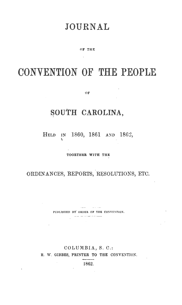 handle is hein.statecon/jconvpsc0001 and id is 1 raw text is: 



      JOURNAL



          OF THE




CONVNTIN   OFTHEPEOPL


            OF


SOUTH CAROLINA,


HELD IN 1860, 1861


AND 1862,


           TOGETHER WITH THE



ORDINANCES, REPORTS, RESOLUTIONS, ETC.






        PUBLISHED BY ORDER OF THE CONVENTION.






           COLUMBIA, S. C.:
    R. W. GIBBE  P INTER TO THE CONVENTION.


1862.


