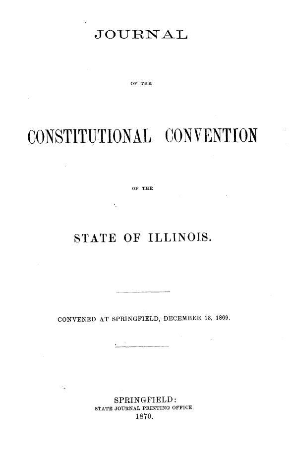 handle is hein.statecon/jcstcvstil0001 and id is 1 raw text is: 


           JOUIRNAL




                 OF THE






CONSTITUTIONAL CONVENTON




                 OF THE


   STATE   OF  ILLINOIS.








CONVENED AT SPRINGFIELD, DECEMBER 13, 1869.









         SPRINGFIELD:
      STATE JOURNAL PRINTING OFFICE.
             1870.


