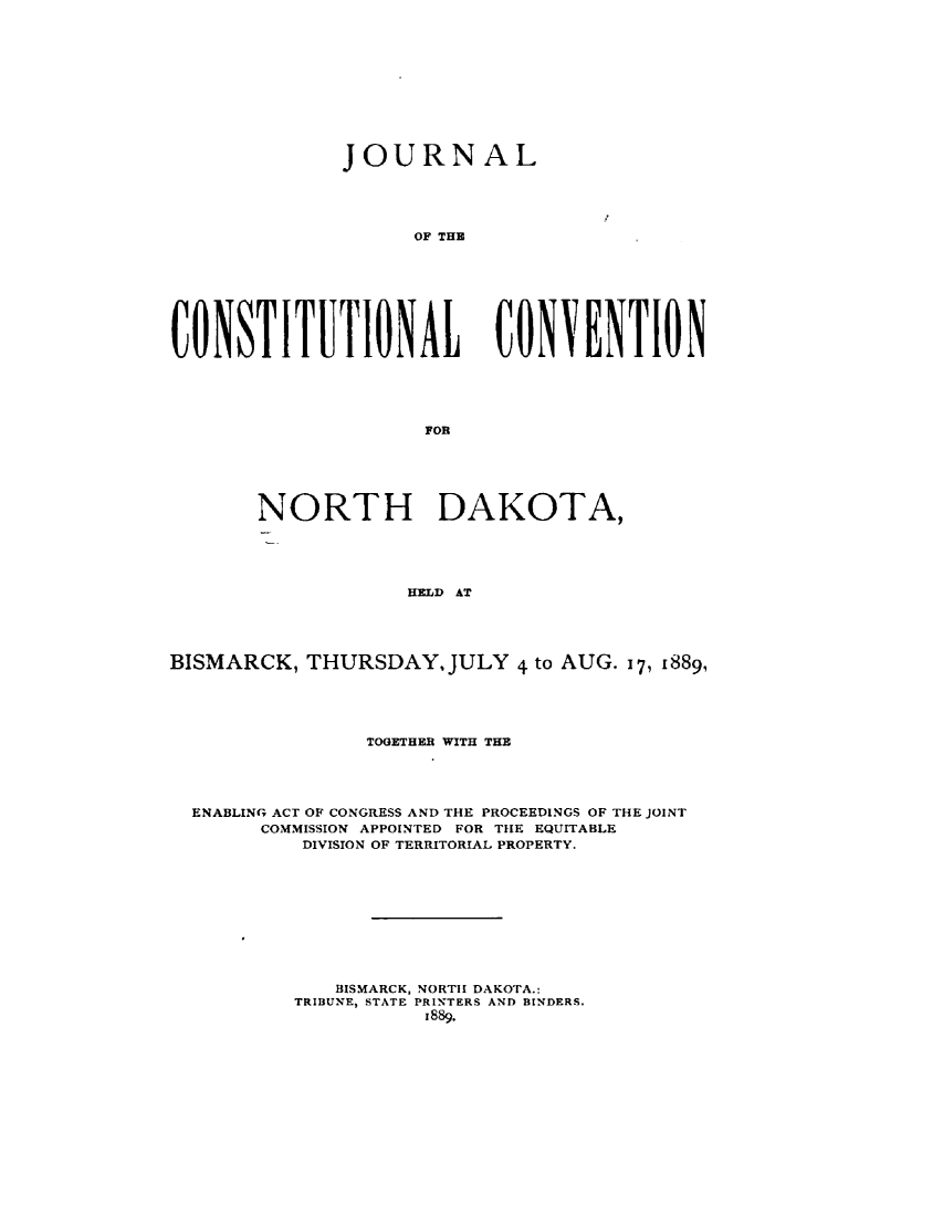 handle is hein.statecon/jcstncd0001 and id is 1 raw text is: 











              JOURNAL





                    OF THE








CONSTITUTIONAL CONVENTION





                     FOR


       NORTH DAKOTA,





                    HELD AT





BISMARCK, THURSDAY, JULY 4 to AUG. 17, 1889,


              TOGETHER WITH THE





ENABLING ACT OF CONGRESS AND THE PROCEEDINGS OF THE JOINT
      COMMISSION APPOINTED FOR THE EQUITABLE
         DIVISION OF TERRITORIAL PROPERTY.











            BISMARCK, NORTH DAKOTA.:
        TRIBUNE, STATE PRINTERS AND BINDERS.
                   1889.


