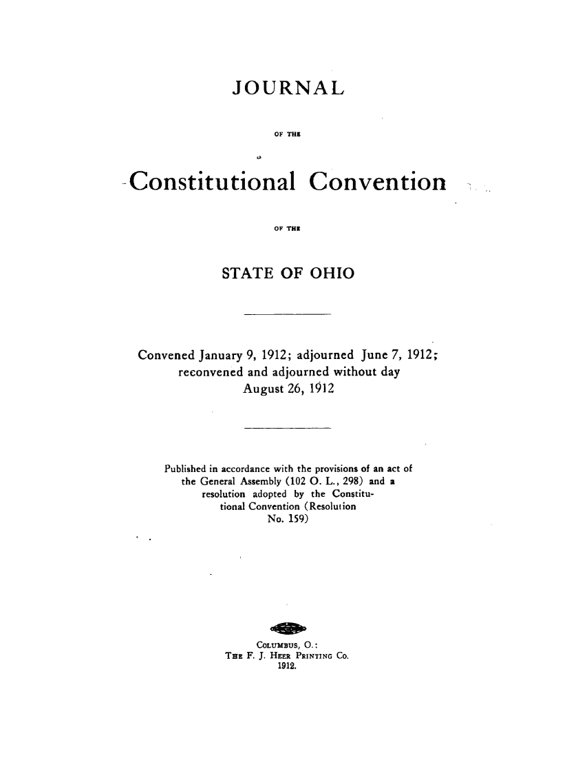 handle is hein.statecon/jcstnsoh0001 and id is 1 raw text is: 






                 JOURNAL


                        OF THE



-Constitutional Convention


                        OF THE


             STATE OF OHIO






Convened January 9, 1912; adjourned June 7, 1912;
      reconvened and adjourned without day
                August 26, 1912






    Published in accordance with the provisions of an act of
       the General Assembly (102 0. L., 298) and a
          resolution adopted by the Constitu-
             tional Convention (Resolution
                    No. 159)










                  COLUMBUS, 0.:
             THE F. J. HEER PRINTING CO.
                      1912.


