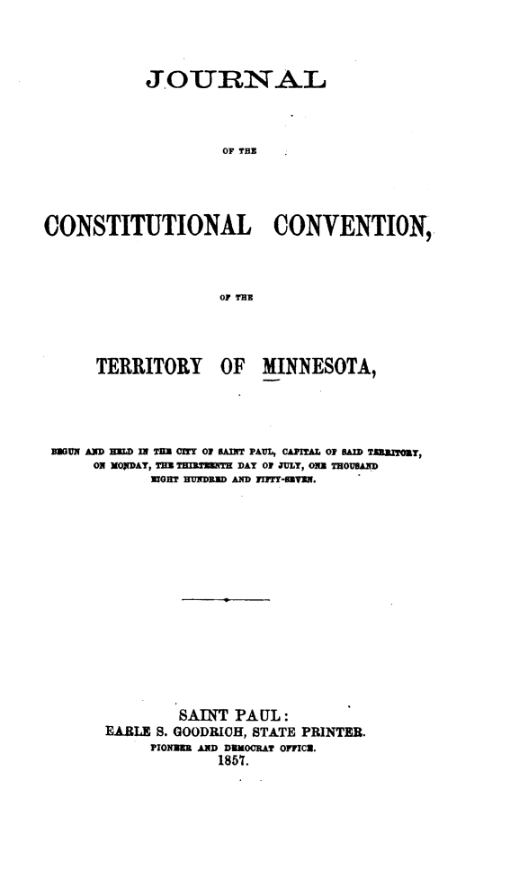 handle is hein.statecon/jcsttymn0001 and id is 1 raw text is: 




           JOURNAL




                   OF THE





CONSTITUTIONAL CONVENTION,




                   OF THE


     TERRITORY OF MINNESOTA,





MGMII D WILD IW TM CMT 01 AMNT PAUL, CAPITAL O  SAID TtaIzTOzY,
     ON XqDAT, TIM T[I nEn  DAY ON JULY, O13 TMOUWW.D
           WORT Hly DRJ AND FIM-MIN.

















              SAINT PAUL:
      EARLE S. GOODRICH, STATE PRINTER.
           PIO1R AND DNEOCRAT OFFICE.
                  1857.


