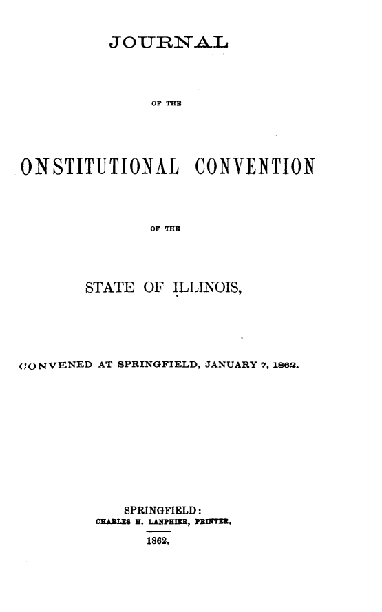 handle is hein.statecon/jcstvsil0001 and id is 1 raw text is: 


          JOURN*ATL




               OF THE





ONSTITUTIONAL CONVENTION




               OF THE


        STATE OF ILIINOIS,






CONVENED AT SPRINGFIELD, JANUARY 7, 1882.













            SPRINGFIELD:
         CHARLES H. LANPHEM, PRINTE,

               1862,


