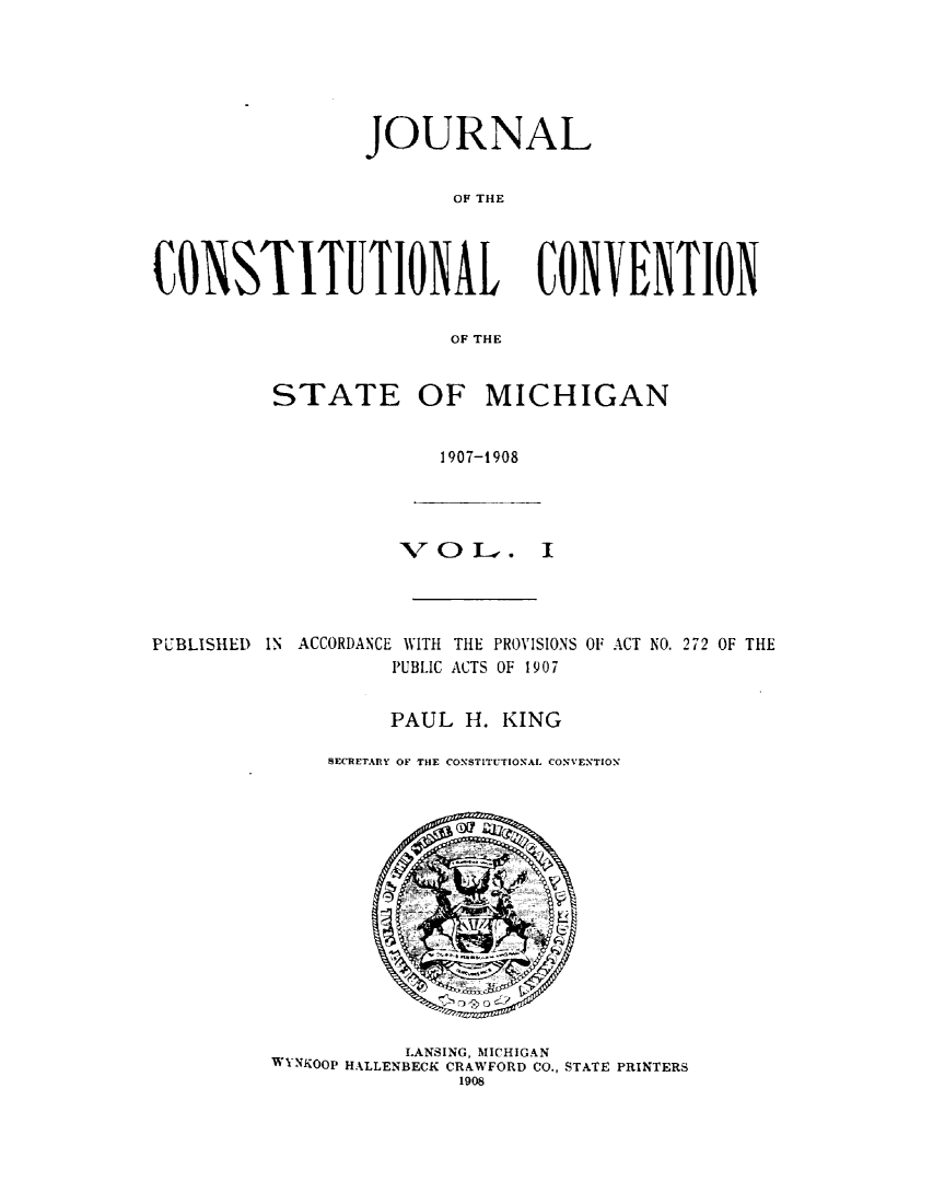handle is hein.statecon/jcttlsmig0001 and id is 1 raw text is: 






                 JOURNAL


                        OF THE




CONSTITUTIONAL CONVENTION

                        OF THE


STATE OF MICHIGAN


              1907-t908


                    V  OI--.    I




PUBLISHED    IN ACCORDANCE WITH THE PROVISIONS OF ACT NO. 272 OF THE
                    PUBLIC ACTS OF 1907


                    PAUL H. KING

              SECRETARlY OF THE CONSTITUTIONAL CONVENTION


           LANSING, MICHIGAN
WYNKOOP HALLENBECK CRAWFORD CO., STATE PRINTERS
               1908


