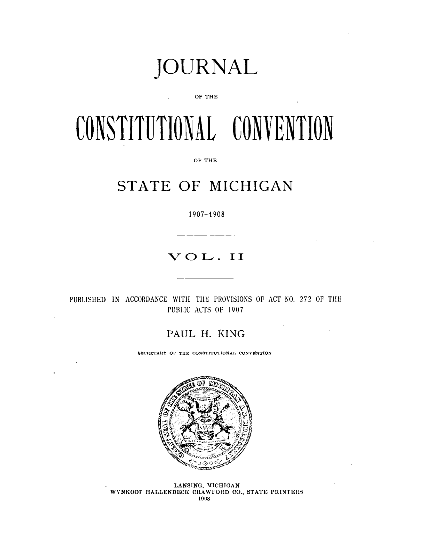 handle is hein.statecon/jcttlsmig0002 and id is 1 raw text is: 






              JOURNAL


                      OF THE




CONSTITUTIONAL CONVENTION

                      OF THE


STATE


OF MICHIGAN


                      1907-1908




                  VOJ     .. II




PUBLISHED IN ACCORDANCE WITH THE PROVISIONS OF ACT NO. 272 OF THE
                  PUBLIC ACTS OF 1907


                  PAUL   1. RING

            SECRETARlY OF THE CONSTITUTIONAL CONVENTION


            LANSING, MICHIGAN
WYNKOOP HALLENBECK CRAWFORD CO., STATE PRINTERS
                1908


