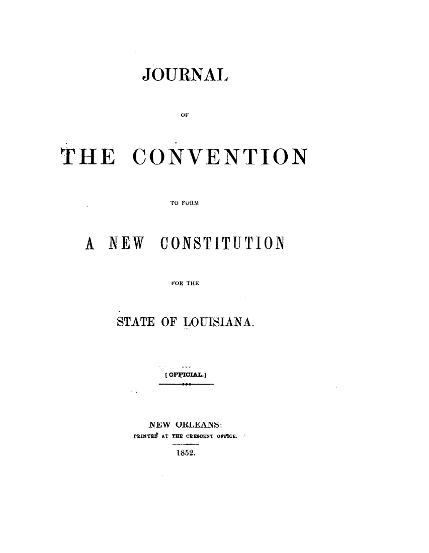 handle is hein.statecon/jcvnfcla0001 and id is 1 raw text is: 







          JOURNAL



               OF




THE CONVENTION



             TO FORM


A NEW    CONSTITUTION



           FOR THE



    STATE OF LOUISIANA.


  -NEW ORLEAM:
PruNTE9I AT THE CRESOENT OFICE.

     1852.


