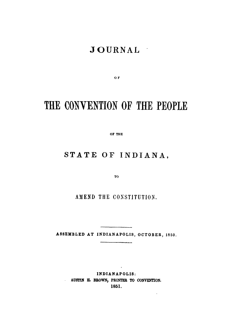 handle is hein.statecon/jcvpid0001 and id is 1 raw text is: 








            JOURNAL




                  OF





THE CONVENTION OF THE PEOPLE




                 OF THE


STATE     OF   INDIANA,



             TO



   AMEND THE CONSTITUTION.


ASSEMBLED AT INDIANAPOLIS, OCTOBER, 1850.







           INDIANAPOLIS:
    AUSTIN H. BROWN, PRINTER TO CONVENTION.
              1851.


